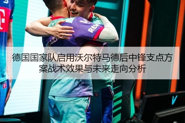 德国国家队启用沃尔特马德后中锋支点方案战术效果与未来走向分析
